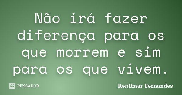 Não irá fazer diferença para os que morrem e sim para os que vivem.... Frase de Renilmar Fernandes.