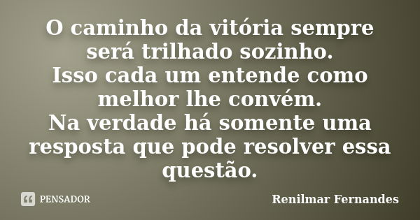 O caminho da vitória sempre será trilhado sozinho. Isso cada um entende como melhor lhe convém. Na verdade há somente uma resposta que pode resolver essa questã... Frase de Renilmar Fernandes.