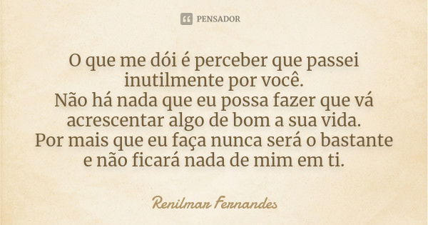 O que me dói é perceber que passei inutilmente por você. Não há nada que eu possa fazer que vá acrescentar algo de bom a sua vida. Por mais que eu faça nunca se... Frase de Renilmar Fernandes.