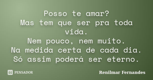 Posso te amar? Mas tem que ser pra toda vida. Nem pouco, nem muito. Na medida certa de cada dia. Só assim poderá ser eterno.... Frase de Renilmar Fernandes.