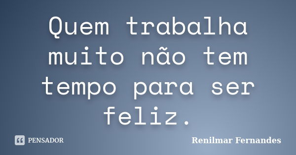 Quem trabalha muito não tem tempo para ser feliz.... Frase de Renilmar Fernandes.