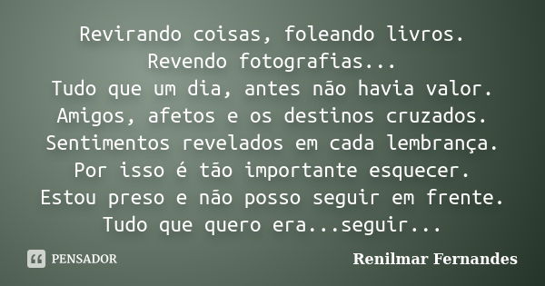 Revirando coisas, foleando livros. Revendo fotografias... Tudo que um dia, antes não havia valor. Amigos, afetos e os destinos cruzados. Sentimentos revelados e... Frase de Renilmar Fernandes.