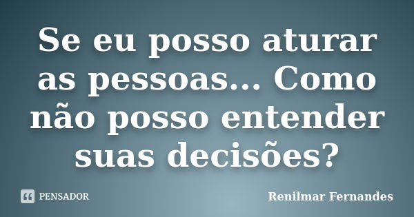 Se eu posso aturar as pessoas... Como não posso entender suas decisões?... Frase de Renilmar Fernandes.