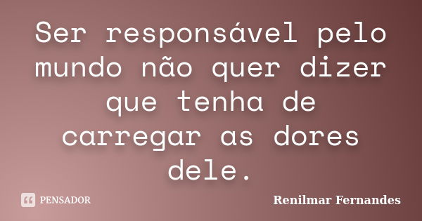 Ser responsável pelo mundo não quer dizer que tenha de carregar as dores dele.... Frase de Renilmar Fernandes.