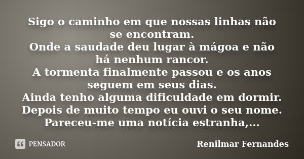 Sigo o caminho em que nossas linhas não se encontram. Onde a saudade deu lugar à mágoa e não há nenhum rancor. A tormenta finalmente passou e os anos seguem em ... Frase de Renilmar Fernandes.