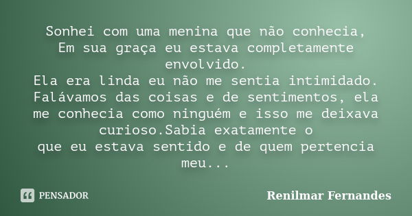 Sonhei com uma menina que não conhecia, Em sua graça eu estava completamente envolvido. Ela era linda eu não me sentia intimidado. Falávamos das coisas e de sen... Frase de Renilmar Fernandes.