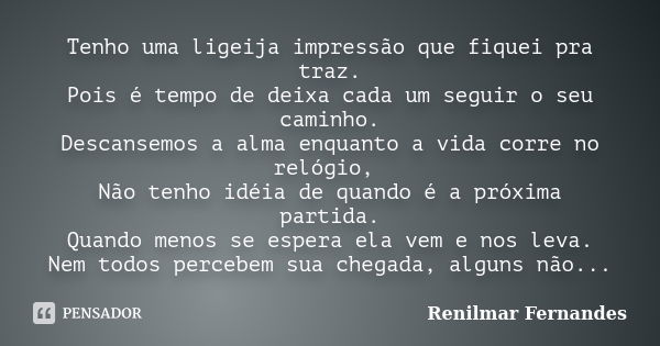 Tenho uma ligeija impressão que fiquei pra traz. Pois é tempo de deixa cada um seguir o seu caminho. Descansemos a alma enquanto a vida corre no relógio, Não te... Frase de Renilmar Fernandes.