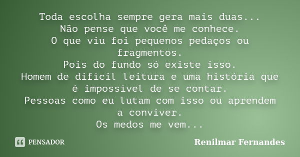 Toda escolha sempre gera mais duas... Não pense que você me conhece. O que viu foi pequenos pedaços ou fragmentos. Pois do fundo só existe isso. Homem de difíci... Frase de Renilmar Fernandes.