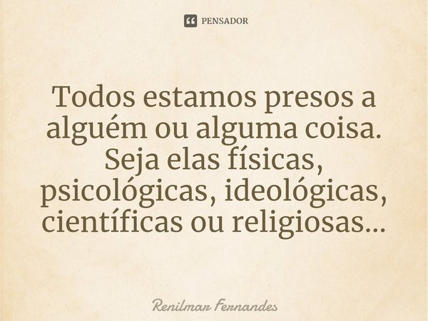 Todos estamos presos a alguém ou alguma coisa. Seja elas físicas, psicológicas, ideológicas, científicas ou religiosas...... Frase de Renilmar Fernandes.