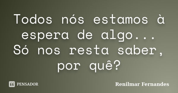 Todos nós estamos à espera de algo... Só nos resta saber, por quê?... Frase de Renilmar Fernandes.