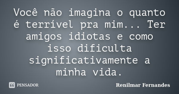 Você não imagina o quanto é terrível pra mim... Ter amigos idiotas e como isso dificulta significativamente a minha vida.... Frase de Renilmar Fernandes.