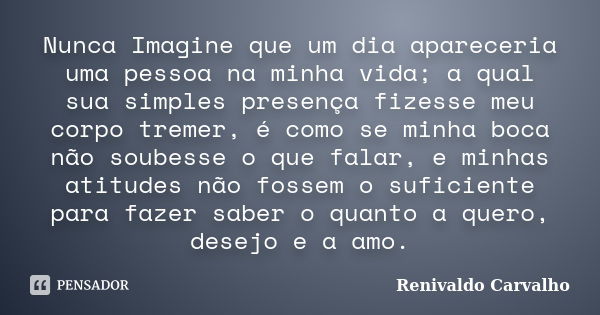 Nunca Imagine que um dia apareceria uma pessoa na minha vida; a qual sua simples presença fizesse meu corpo tremer, é como se minha boca não soubesse o que fala... Frase de Renivaldo Carvalho.