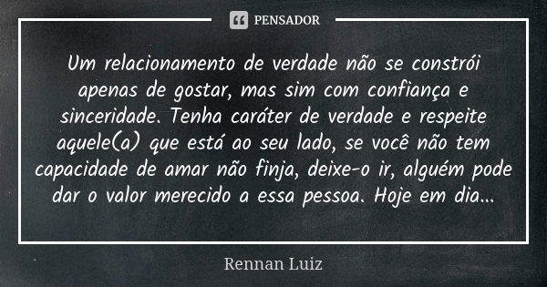 Um relacionamento de verdade não se constrói apenas de gostar, mas sim com confiança e sinceridade. Tenha caráter de verdade e respeite aquele(a) que está ao se... Frase de Rennan Luiz.