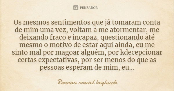 Os mesmos sentimentos que já tomaram conta de mim uma vez, voltam a me atormentar, me deixando fraco e incapaz, questionando até mesmo o motivo de estar aqui ai... Frase de Rennan maciel heylucck.