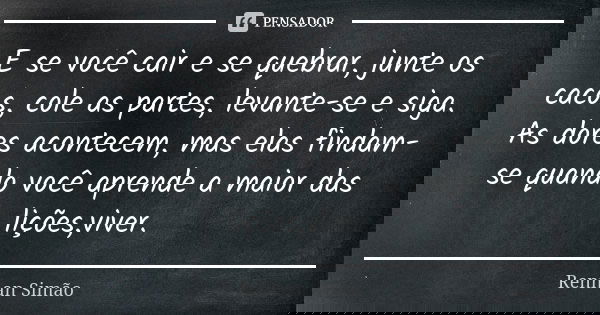 E se você cair e se quebrar, junte os cacos, cole as partes, levante-se e siga. As dores acontecem, mas elas findam-se quando você aprende a maior das lições,vi... Frase de Rennan Simão.