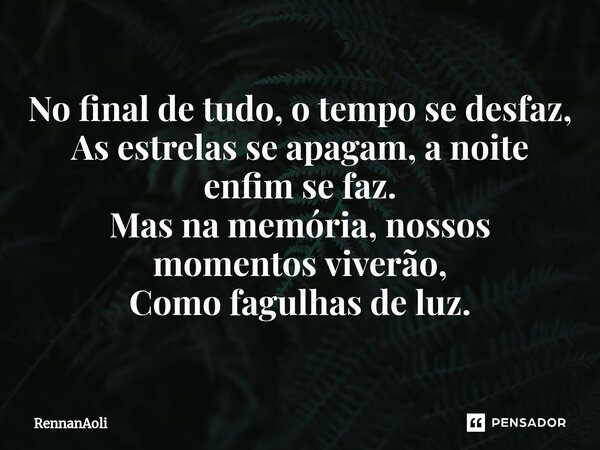 ⁠No final de tudo, o tempo se desfaz, As estrelas se apagam, a noite enfim se faz. Mas na memória, nossos momentos viverão, Como fagulhas de luz.... Frase de RennanAoli.