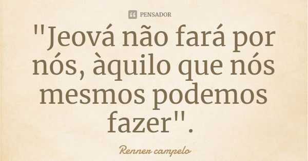 "Jeová não fará por nós, àquilo que nós mesmos podemos fazer".... Frase de Renner campelo.