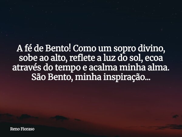 A fé de Bento! Como um sopro divino, sobe ao alto, reflete a luz do sol, ecoa através do tempo e acalma minha alma. São Bento, minha inspiração...... Frase de Reno Fioraso.