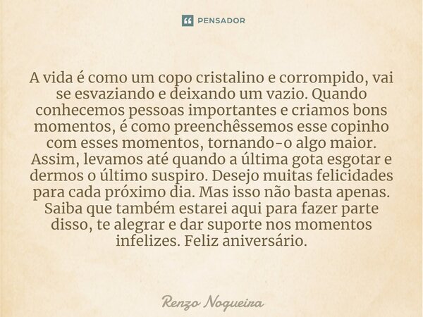 ⁠A vida é como um copo cristalino e corrompido, vai se esvaziando e deixando um vazio. Quando conhecemos pessoas importantes e criamos bons momentos, é como pre... Frase de Renzo nogueira.