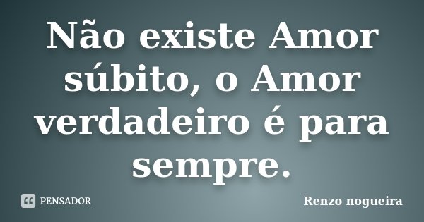 Não existe Amor súbito, o Amor verdadeiro é para sempre.... Frase de Renzo Nogueira.