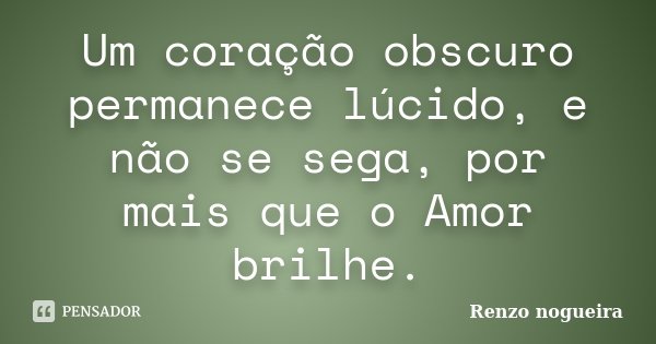 Um coração obscuro permanece lúcido, e não se sega, por mais que o Amor brilhe.... Frase de Renzo Nogueira.