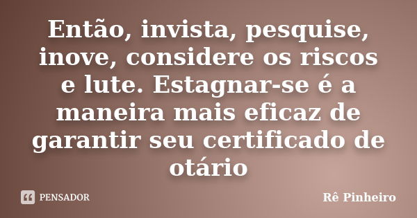 Então, invista, pesquise, inove, considere os riscos e lute. Estagnar-se é a maneira mais eficaz de garantir seu certificado de otário... Frase de Rê Pinheiro.