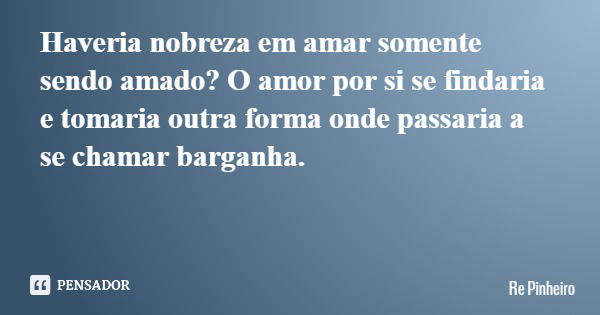 Haveria nobreza em amar somente sendo amado? O amor por si se findaria e tomaria outra forma onde passaria a se chamar barganha.... Frase de Re Pinheiro.