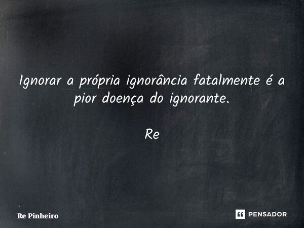 ⁠Ignorar a própria ignorância fatalmente é a pior doença do ignorante. Re Pinheiro... Frase de Rê Pinheiro.