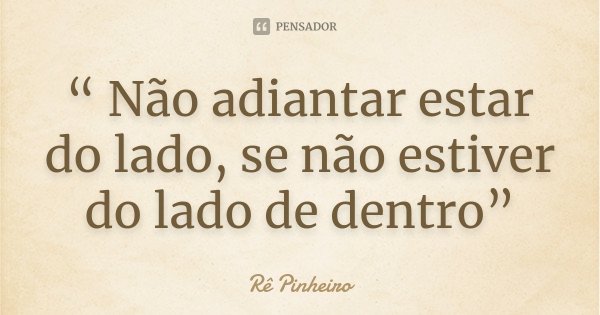 “ Não adiantar estar do lado, se não estiver do lado de dentro”... Frase de Re Pinheiro.