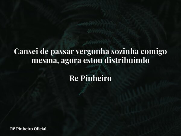 Cansei de passar vergonha sozinha comigo mesma, agora estou distribuindo Re Pinheiro... Frase de Rê Pinheiro Oficial.