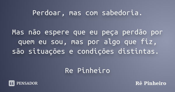 Perdoar, mas com sabedoria. Mas não espere que eu peça perdão por quem eu sou, mas por algo que fiz, são situações e condições distintas. Re Pinheiro... Frase de Re Pinheiro.