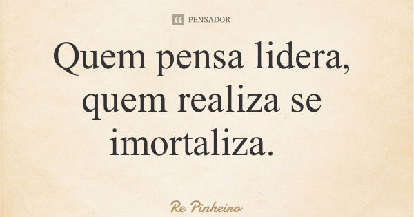 Quem pensa lidera, quem realiza se imortaliza.... Frase de Re Pinheiro.