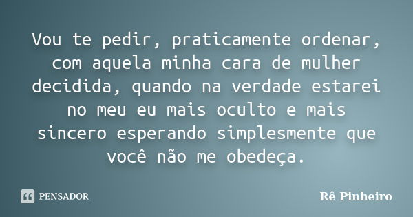 Vou te pedir, praticamente ordenar, com aquela minha cara de mulher decidida, quando na verdade estarei no meu eu mais oculto e mais sincero esperando simplesme... Frase de Rê Pinheiro.