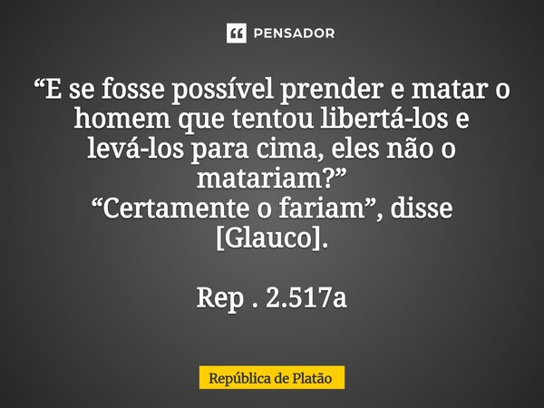 ⁠“E se fosse possível prender e matar o homem que tentou libertá-los e levá-los para cima, eles não o matariam?” “Certamente o fariam”, disse [Glauco]. Rep . 2.... Frase de República de Platão.
