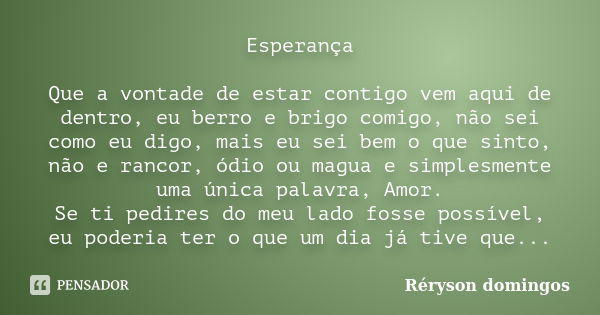 Esperança Que a vontade de estar contigo vem aqui de dentro, eu berro e brigo comigo, não sei como eu digo, mais eu sei bem o que sinto, não e rancor, ódio ou m... Frase de Réryson domingos.