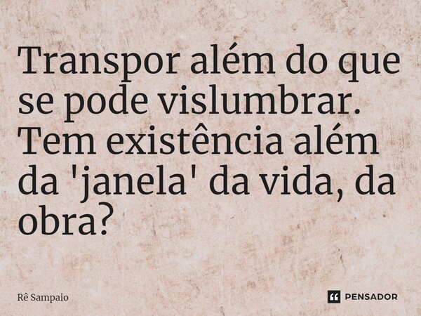 Transpor além do que se pode vislumbrar. Tem existência além da 'janela' da vida, da obra?... Frase de Rê Sampaio.