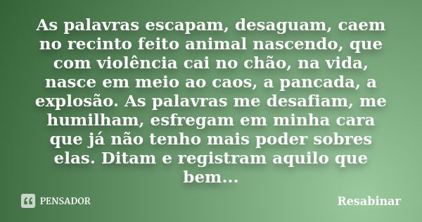 As palavras escapam, desaguam, caem no recinto feito animal nascendo, que com violência cai no chão, na vida, nasce em meio ao caos, a pancada, a explosão. As p... Frase de Resabinar.