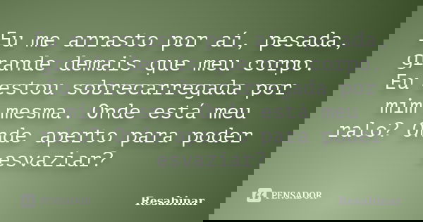 Eu me arrasto por aí, pesada, grande demais que meu corpo. Eu estou sobrecarregada por mim mesma. Onde está meu ralo? Onde aperto para poder esvaziar?... Frase de Resabinar.