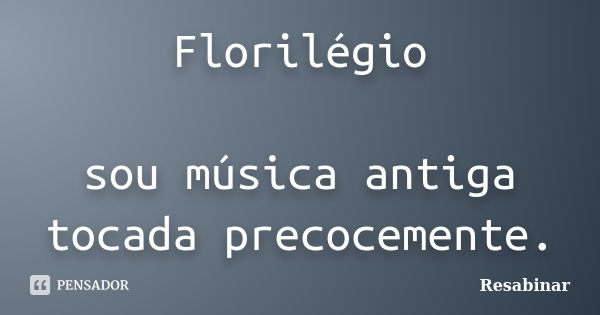 Florilégio sou música antiga tocada precocemente.... Frase de Resabinar.