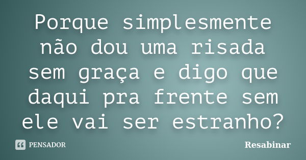 Porque simplesmente não dou uma risada sem graça e digo que daqui pra frente sem ele vai ser estranho?... Frase de Resabinar.