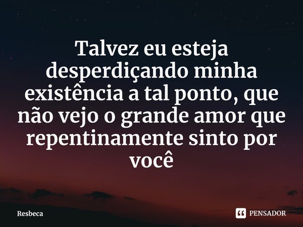 ⁠Talvez eu esteja desperdiçando minha existência a tal ponto, que não vejo o grande amor que repentinamente sinto por você... Frase de Resbeca.