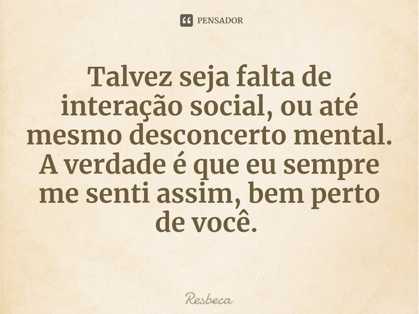 Talvez seja falta de interação social, ou até mesmo desconcerto mental.
A verdade é que eu sempre me senti assim, bem perto de você. ⁠... Frase de Resbeca.