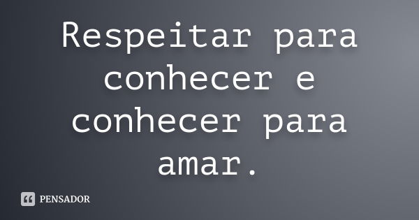 Respeitar para conhecer e conhecer para amar.