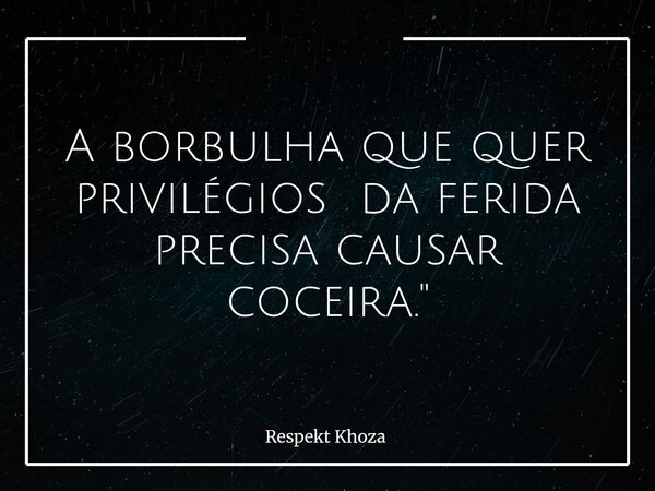A borbulha que quer privilégios da ferida precisa causar coceira."... Frase de Respekt Khoza.