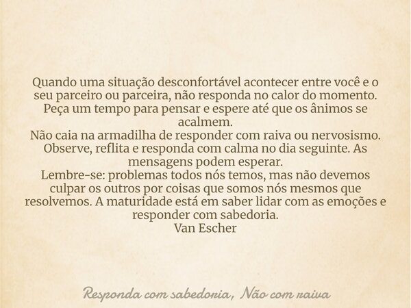 Quando uma situação desconfortável acontecer entre você e o seu parceiro ou parceira, não responda no calor do momento. Peça um tempo para pensar e espere até q... Frase de Responda com sabedoria, Não com raiva.