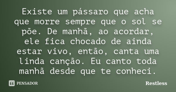 Existe um pássaro que acha que morre sempre que o sol se põe. De manhã, ao acordar, ele fica chocado de ainda estar vivo, então, canta uma linda canção. Eu cant... Frase de Restless.