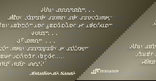 Vou acordar... Mas tarde como de costume; Vou abrir as gaiolas e deixar voar... O amor ... Vou abrir meu coração e dizer tudo que sinto hoje... Amanhã não sei!... Frase de Retalhos da Nanda.