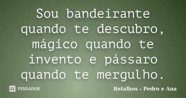 Sou bandeirante quando te descubro, mágico quando te invento e pássaro quando te mergulho.... Frase de Retalhos - Pedro e Ana.