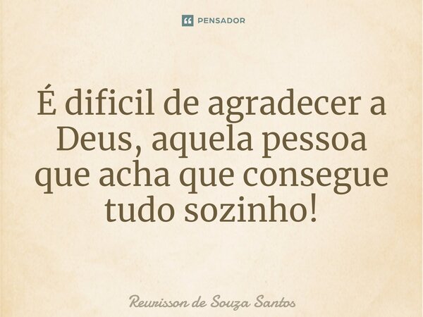 É dificil de ⁠agradecer a Deus, aquela pessoa que acha que consegue tudo sozinho!... Frase de Reurisson de Souza Santos.