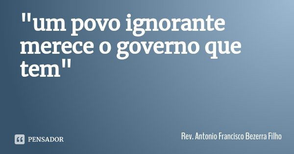 "um povo ignorante merece o governo que tem"... Frase de Rev. Antonio Francisco Bezerra Filho.